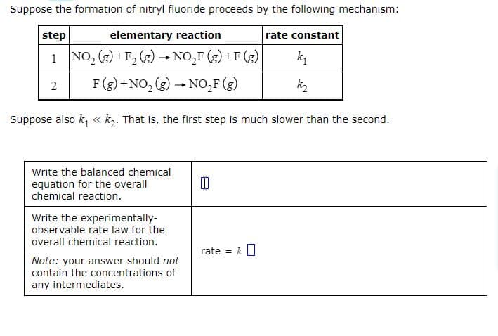 Suppose the formation of nitryl fluoride proceeds by the following mechanism:
step
elementary reaction
1 NO₂ (g) +F₂ (g) → NO₂F (g)+F (g)
2
F (g) + NO₂ (g) → NO₂F (g)
Suppose also k₁ << k₂. That is, the first step is much slower than the second.
Write the balanced chemical
equation for the overall
chemical reaction.
Write the experimentally-
observable rate law for the
overall chemical reaction.
Note: your answer should not
contain the concentrations of
any intermediates.
0
rate = &
rate constant
k₁
k₂