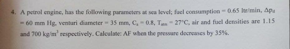 4. A petrol engine, has the following parameters at sea level; fuel consumption 0.65 Itr/min, Apa
60 mm Hg, venturi diameter 35 mm, C, = 0.8, Tatm = 27°C, air and fuel densities are 1.15
%3D
and 700 kg/m' respectively. Calculate: AF when the pressure decreases by 35%.
