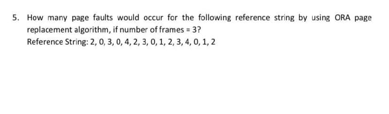 5. How many page faults would occur for the following reference string by using ORA page
replacement algorithm, if number of frames 3?
Reference String: 2, 0, 3, 0, 4, 2, 3, 0, 1, 2, 3, 4, 0, 1, 2
