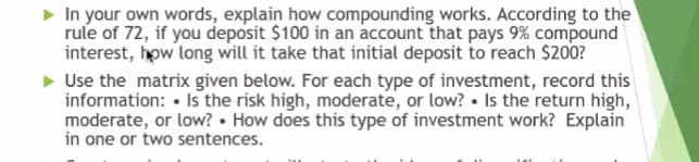 In your own words, explain how compounding works. According to the
rule of 72, if you deposit $100 in an account that pays 9% compound
interest, how long will it take that initial deposit to reach $200?
Use the matrix given below. For each type of investment, record this
information: • Is the risk high, moderate, or low? • Is the return high,
moderate, or low? • How does this type of investment work? Explain
in one or two sentences.
