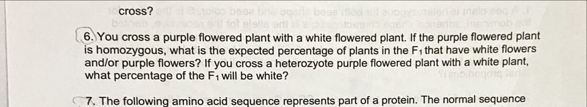 cross? l .oloo besa bns bgene bosa itiod tot 2uo9
beineo evieso01 ed) fol elells erti ale ouahetosedo egsda Inonerice JInenmob d
6. You cross a purple flowered plant with a white flowered plant. If the purple flowered plant
is homozygous, what is the expected percentage of plants in the F1 that have white flowers
and/or purple flowers? If you cross a heterozyote purple flowered plant with a white plant,
what percentage of the F1 will be white?
nsleri ai insla oeq A
Srenoa
7. The following amino acid sequence represents part of a protein. The normal sequence
