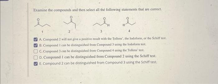 Examine the compounds and then select all the following statements that are correct.
KOOK<
لہ
2
4
A. Compound 2 will not give a positive result with the Tollens', the lodoform, or the Schiff test.
B. Compound 1 can be distinguished from Compound 3 using the lodoform test.
3
C. Compound 3 can be distinguished from Compound 4 using the Tollens' test.
D. Compound 1 can be distinguished from Compound 2 using the Schiff test.
E. Compound 2 can be distinguished from Compound 3 using the Schiff test.