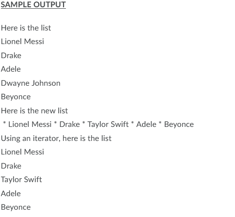 SAMPLE OUTPUT
Here is the list
Lionel Messi
Drake
Adele
Dwayne Johnson
Beyonce
Here is the new list
* Lionel Messi * Drake * Taylor Swift * Adele * Beyonce
Using an iterator, here is the list
Lionel Messi
Drake
Taylor Swift
Adele
Beyonce
