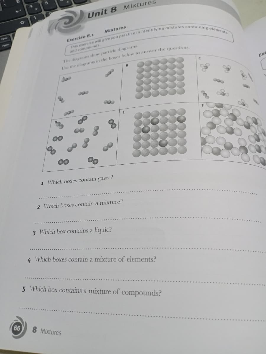 1
Unit 8 Mixtures
P
Mixtures
Exercise 8,1
and compounds.
The diagrams show particle diagrams,
Use the diagrams in the boxes below to answer the question
B
Exe
1 Which boxes contain gases?
2 Which boxes contain a mixture?
3 Which box contains a liquid?
4 Which boxes contain a mixture of elements?
5 Which box contains a mixture of
compounds?
66
8 Mixtures
