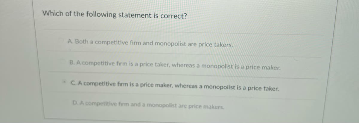 Which of the following statement is correct?
A. Both a competitive firm and monopolist are price takers.
B. A competitive firm is a price taker, whereas a monopolist is a price maker.
C. A competitive firm is a price maker, whereas a monopolist is a price taker.
D. A competitive firm and a monopolist are price makers.