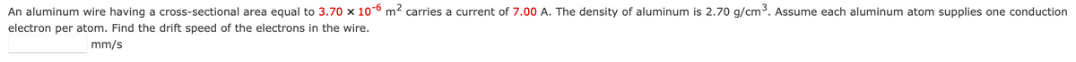 An aluminum wire having a cross-sectional area equal to 3.70 x 10-6 m² carries a current of 7.00 A. The density of aluminum is 2.70 g/cm³. Assume each aluminum atom supplies one conduction
electron per atom. Find the drift speed of the electrons in the wire.
mm/s