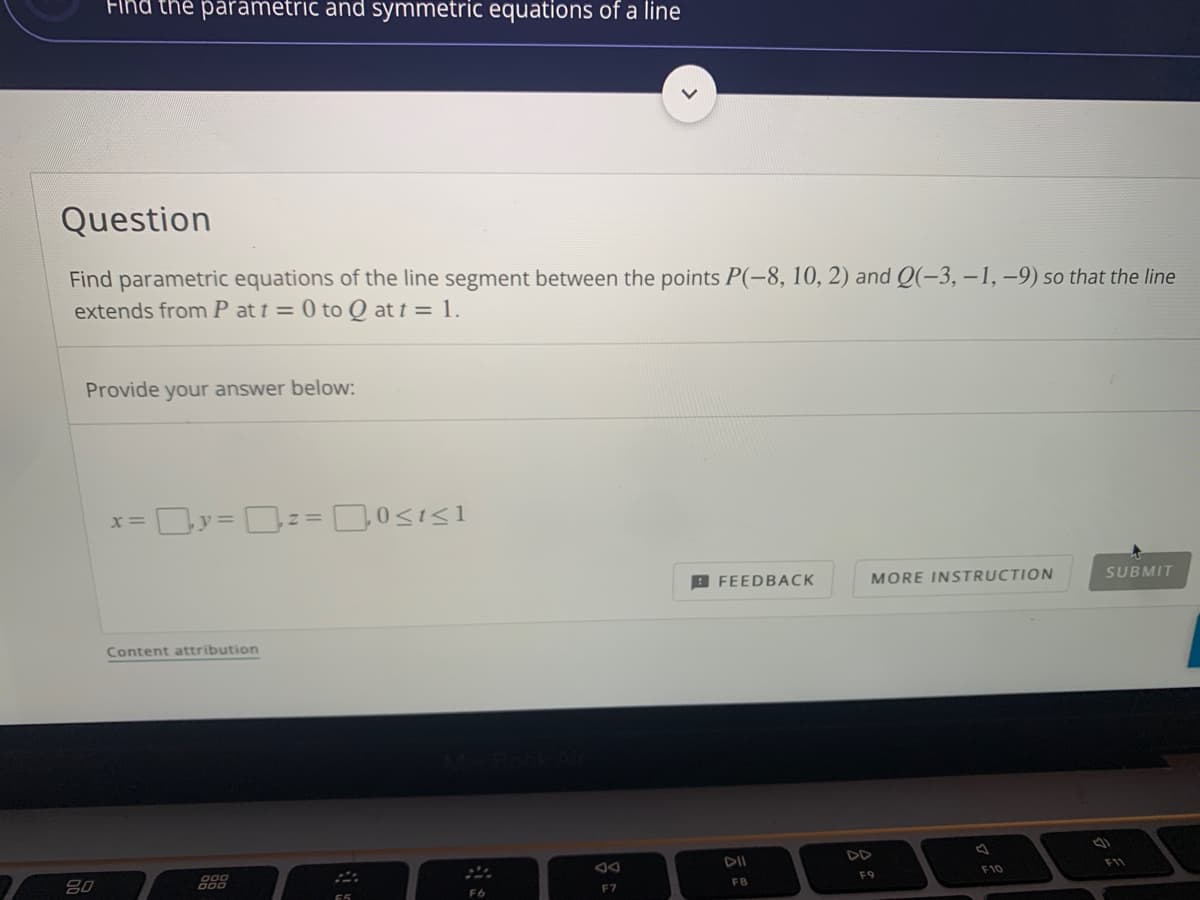 Find the parametric and symmetric equations of a line
Question
Find parametric equations of the line segment between the points P(-8, 10, 2) and Q(-3, -1, -9) so that the line
extends from P at t = 0 to Q at t = 1.
Provide your answer below:
x= Dy = D== 0<is1
B FEEDBACK
MORE INSTRUCTION
SUBMIT
Content attribution
DII
DD
80
F11
FB
F9
F10
F6
F7
