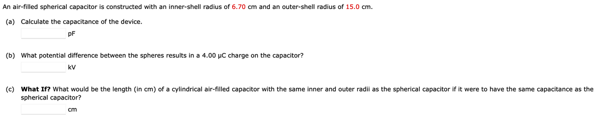 An air-filled spherical capacitor is constructed with an inner-shell radius of 6.70 cm and an outer-shell radius of 15.0 cm.
(a) Calculate the capacitance of the device.
pF
(b) What potential difference between the spheres results in a 4.00 µC charge on the capacitor?
kV
(c) What If? What would be the length (in cm) of a cylindrical air-filled capacitor with the same inner and outer radii as the spherical capacitor if it were to have the same capacitance as the
spherical capacitor?
cm