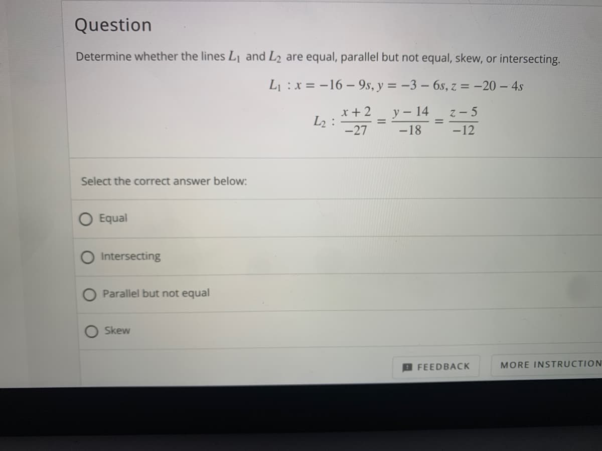 Question
Determine whether the lines L¡ and L2 are equal, parallel but not equal, skew, or intersecting.
L :x = -16 – 9s, y = -3 – 6s, z = -20 – 4s
x+ 2
L2 :
-27
y – 14
z- 5
-18
-12
Select the correct answer below:
Equal
Intersecting
Parallel but not equal
Skew
D FEEDBACK
MORE INSTRUCTION
