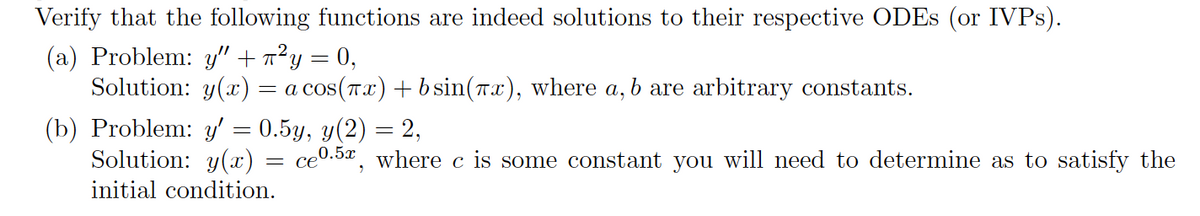 Verify that the following functions are indeed solutions to their respective ODEs (or IVPs).
(a) Problem: y" + ²y = 0,
Solution: y(x) = a cos(πx) + b sin(x), where a, b are arbitrary constants.
(b) Problem: y' = 0.5y, y(2) = 2,
Solution: y(x)
initial condition.
=
ce0.5, where c is some constant you will need to determine as to satisfy the