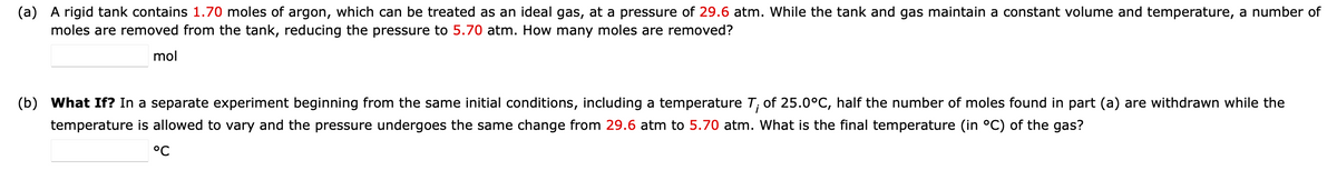 (a) A rigid tank contains 1.70 moles of argon, which can be treated as an ideal gas, at a pressure of 29.6 atm. While the tank and gas maintain a constant volume and temperature, a number of
moles are removed from the tank, reducing the pressure to 5.70 atm. How many moles are removed?
mol
(b) What If? In a separate experiment beginning from the same initial conditions, including a temperature T; of 25.0°C, half the number of moles found in part (a) are withdrawn while the
temperature is allowed to vary and the pressure undergoes the same change from 29.6 atm to 5.70 atm. What is the final temperature (in °C) of the gas?
°C