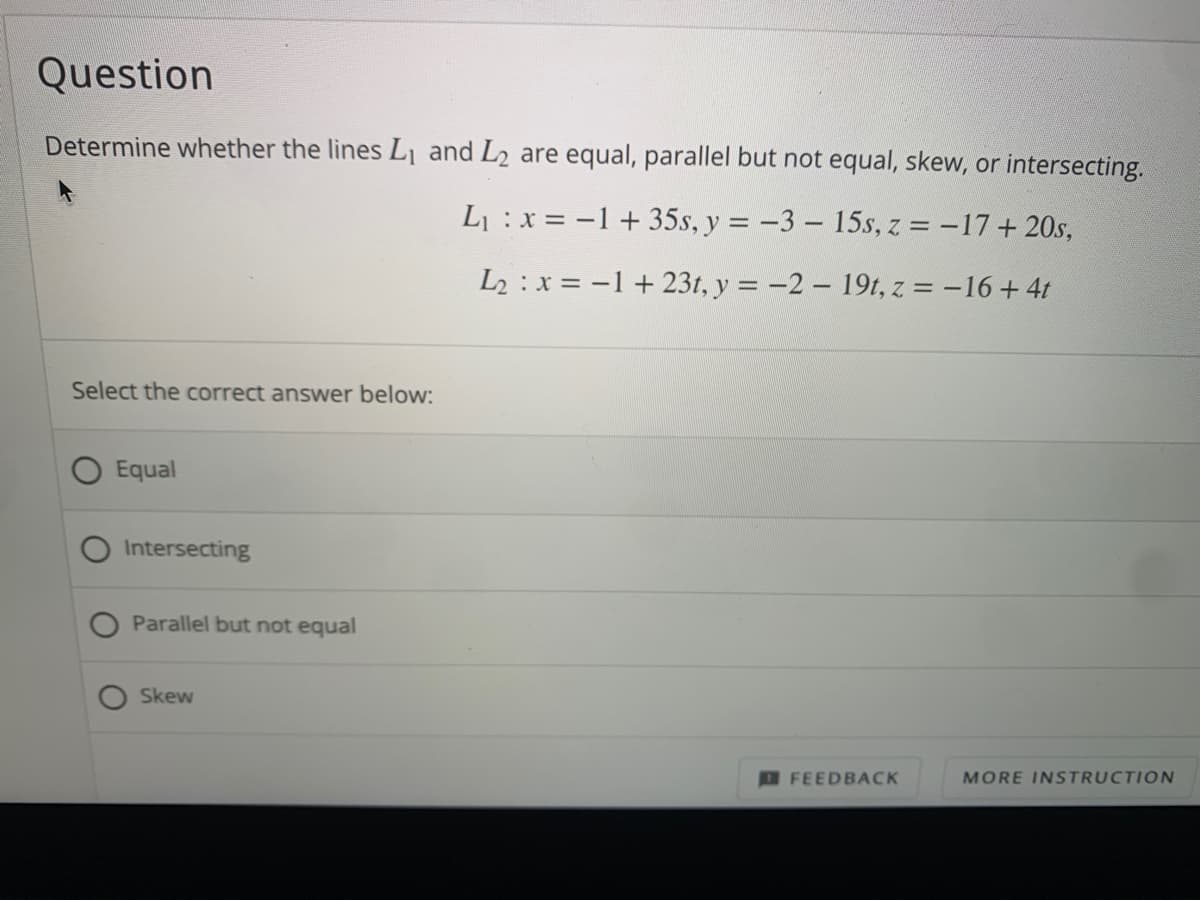 Question
Determine whether the lines L1 and L2 are equal, parallel but not equal, skew, or intersecting.
L :x = -1+ 35s, y = -3- 15s, z = -17+ 20s,
%3D
L2 : x = -1 + 23t, y = -2 19t, z = -16 + 4t
Select the correct answer below:
Equal
Intersecting
Parallel but not equal
Skew
DFEEDBACK
MORE INSTRUCTION
