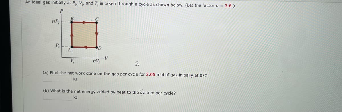 An ideal gas initially at P₁, V₁, and T, is taken through a cycle as shown below. (Let the factor n = 3.6.)
P
nP;
P₁
B
D
1
nV
V
Q
(a) Find the net work done on the gas per cycle for 2.05 mol of gas initially at 0°C.
kJ
(b) What is the net energy added by heat to the system per cycle?
kJ