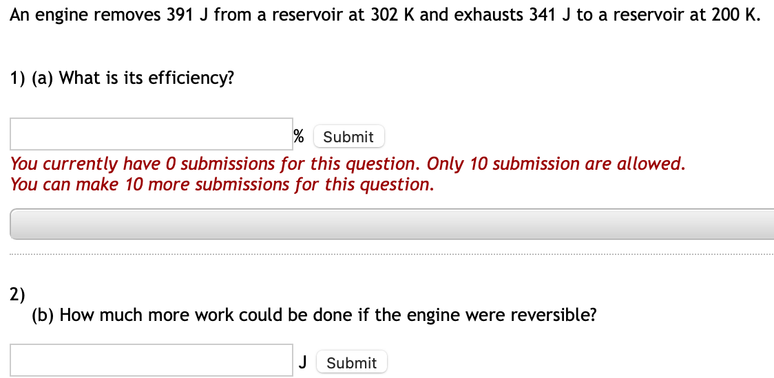 An engine removes 391 J from a reservoir at 302 K and exhausts 341 J to a reservoir at 200 K.
1) (a) What is its efficiency?
% Submit
You currently have 0 submissions for this question. Only 10 submission are allowed.
You can make 10 more submissions for this question.
2)
(b) How much more work could be done if the engine were reversible?
J Submit