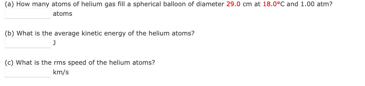 (a) How many atoms of helium gas fill a spherical balloon of diameter 29.0 cm at 18.0°C and 1.00 atm?
atoms
(b) What is the average kinetic energy of the helium atoms?
J
(c) What is the rms speed of the helium atoms?
km/s