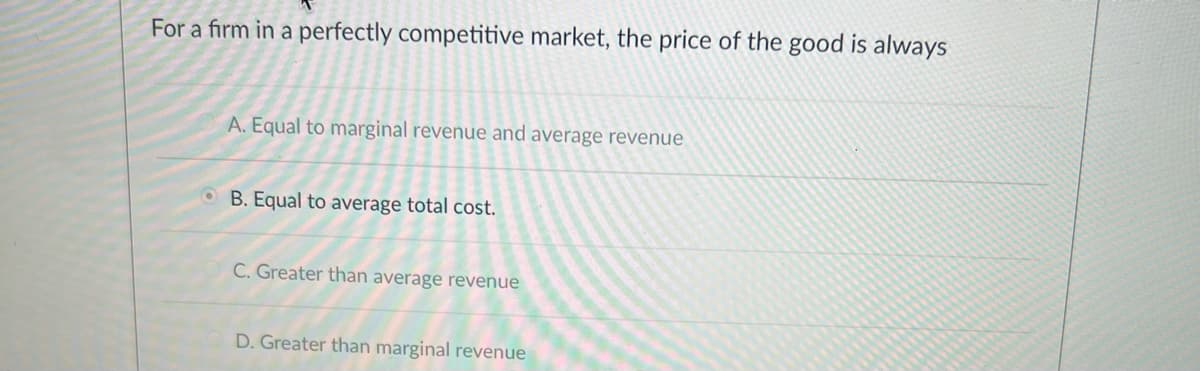 For a firm in a perfectly competitive market, the price of the good is always
A. Equal to marginal revenue and average revenue
OB. Equal to average total cost.
C. Greater than average revenue
D. Greater than marginal revenue