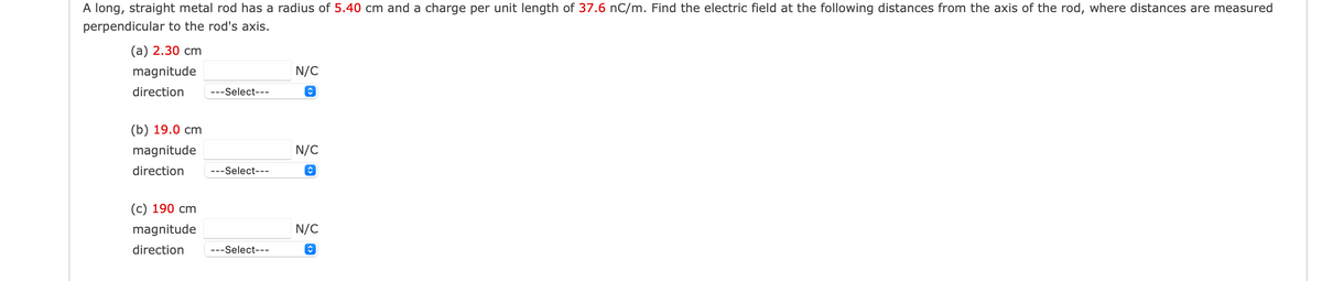 A long, straight metal rod has a radius of 5.40 cm and a charge per unit length of 37.6 nC/m. Find the electric field at the following distances from the axis of the rod, where distances are measured
perpendicular to the rod's axis.
(a) 2.30 cm
magnitude
direction
---Select---
(b) 19.0 cm
magnitude
direction ---Select---
(c) 190 cm
magnitude
direction ---Select---
N/C
↑
N/C
♥
N/C
♥