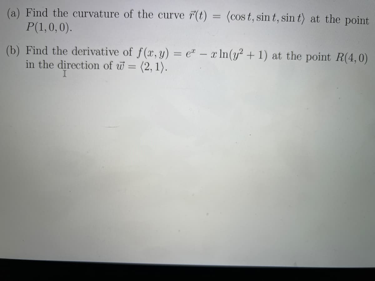 (a) Find the curvature of the curve r(t)
P(1,0,0).
=
(cost, sint, sin t) at the point
(b) Find the derivative of f(x, y) = ex ln(y² + 1) at the point R(4,0)
in the direction of w=(2, 1).
I