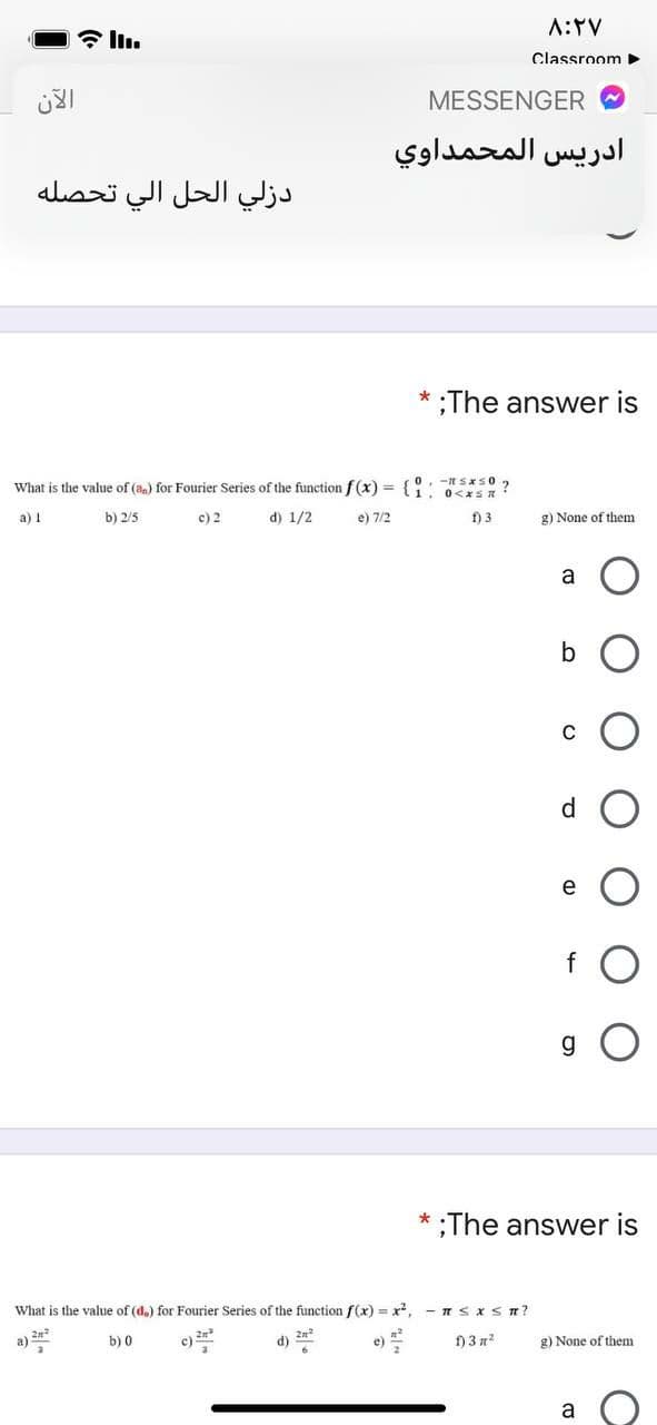 A:TV
Classroom >
MESSENGER
ادريس المحمداوي
دزلي الحل الي تحصله
;The answer is
What is the value of (an) for Fourier Series of the function f(x) = {0. t Sas0 2
. 0<xSR :
a) 1
b) 2/5
c) 2
d) 1/2
e) 7/2
f) 3
g) None of them
a
C
d.
g
;The answer is
What is the value of (d.) for Fourier Series of the function f(x) = x, - 1 SXST?
a)
b) 0
2n
d)
f) 3 n2
g) None of them
e)
a
