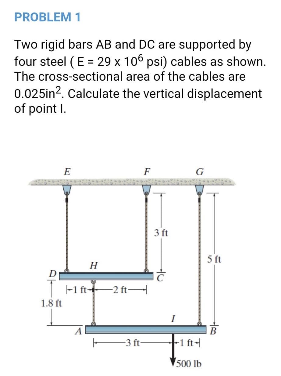 PROBLEM 1
Two rigid bars AB and DC are supported by
four steel (E = 29 x 106 psi) cables as shown.
%3D
The cross-sectional area of the cables are
0.025in?. Calculate the vertical displacement
of point I.
E
F
G
3 ft
5 ft
H
D
-1 ft- 2 ft
1.8 ft
I
A
В
-3 ft-
-1 ft-
500 lb
