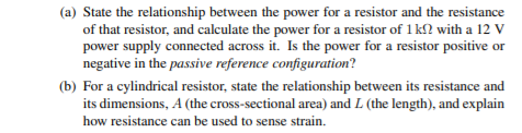 (a) State the relationship between the power for a resistor and the resistance
of that resistor, and calculate the power for a resistor of 1 kl? with a 12 V
power supply connected across it. Is the power for a resistor positive or
negative in the passive reference configuration?
(b) For a cylindrical resistor, state the relationship between its resistance and
its dimensions, A (the cross-sectional area) and L (the length), and explain
how resistance can be used to sense strain.
