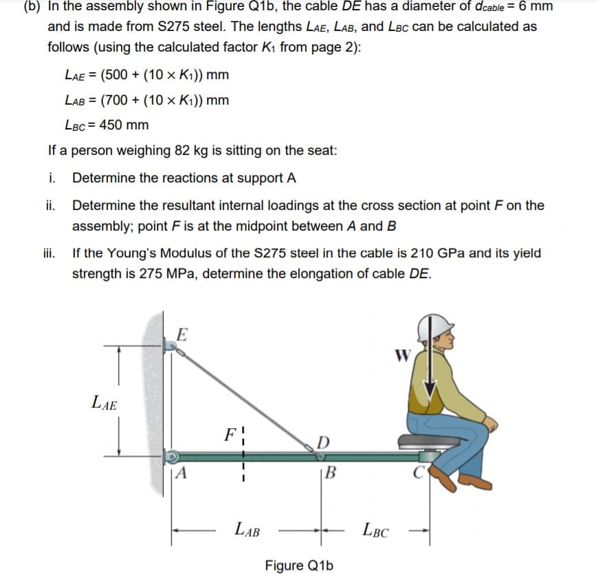 (b) In the assembly shown in Figure Q1b, the cable DE has a diameter of dcable = 6 mm
and is made from S275 steel. The lengths LAe, LAB, and LBC can be calculated as
follows (using the calculated factor K1 from page 2):
LAe = (500 + (10 × K1)) mm
LAB = (700 + (10 × K1)) mm
%3D
LBC = 450 mm
If a person weighing 82 kg is sitting on the seat:
i. Determine the reactions at support A
ii.
Determine the resultant internal loadings at the cross section at point F on the
assembly; point F is at the midpoint between A and B
If the Young's Modulus of the S275 steel in the cable is 210 GPa and its yield
strength is 275 MPa, determine the elongation of cable DE.
E
W
LAE
F
D
|A
В
LAB
LBC
Figure Q1b
