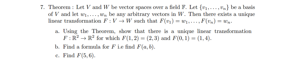 7. Theorem : Let V and W be vector spaces over a field F. Let {v1,..., vn} be a basis
of V and let w1, ..., wn be any arbitrary vectors in W. Then there exists a unique
linear transformation F : V → W such that F(v1) = W1, . .. , F(vn) = Wn.
a. Using the Theorem, show that there is a unique linear transformation
F : R? → R² for which F(1,2) = (2,3) and F(0, 1) = (1, 4).
b. Find a formula for F i.e find F(a, b).
c. Find F(5, 6).
