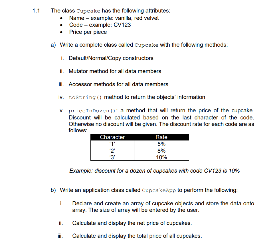 1.1
The class Cupcake has the following attributes:
Name – example: vanilla, red velvet
Code – example: CV123
Price per piece
a) Write a complete class called Cupcake with the following methods:
i. Default/Normal/Copy constructors
ii. Mutator method for all data members
iii. Accessor methods for all data members
iv. tostring () method to return the objects' information
v. priceInDozen (): a method that will return the price of the cupcake.
Discount will be calculated based on the last character of the code.
Otherwise no discount will be given. The discount rate for each code are as
follows:
Character
Rate
'1'
5%
8%
'2'
'3'
10%
Example: discount for a dozen of cupcakes with code CV123 is 10%
b) Write an application class called CupcakeApp to perform the following:
i.
Declare and create an array of cupcake objects and store the data onto
array. The size of array will be entered by the user.
ii.
Calculate and display the net price of cupcakes.
ii.
Calculate and display the total price of all cupcakes.

