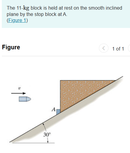 The 11-kg block is held at rest on the smooth inclined
plane by the stop block at A.
(Figure 1)
Figure
R
30°
A
1 of 1