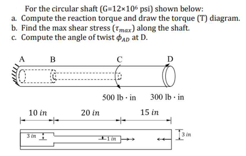 For the circular shaft (G=12×106 psi) shown below:
a. Compute the reaction torque and draw the torque (T) diagram.
b. Find the max shear stress (Tmax) along the shaft.
c. Compute the angle of twist AD at D.
A
10 in
3 in
B
TO
++
20 in
C
500 lb in
+
1 in
D
300 lb. in
15 in
13
3 in