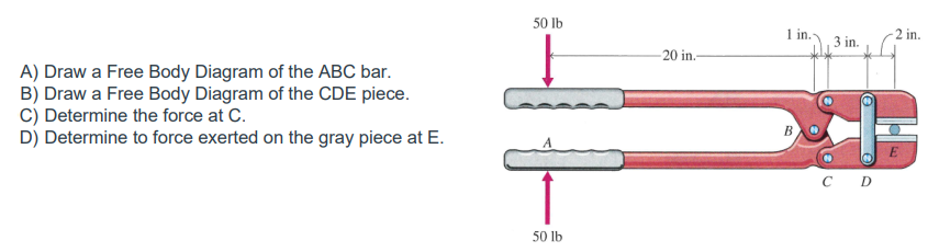 50 Ib
1 in.
-2 in.
3 in.
20 in.-
A) Draw a Free Body Diagram of the ABC bar.
B) Draw a Free Body Diagram of the CDE piece.
c) Determine the force at C.
D) Determine to force exerted on the gray piece at E.
B.
C D
50 Ib
