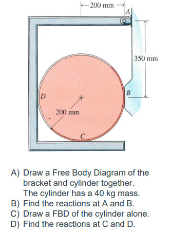 200 mm
350 mm
200 mm
C
A) Draw a Free Body Diagram of the
bracket and cylinder together.
The cylinder has a 40 kg mass.
B) Find the reactions at A and B.
C) Draw a FBD of the cylinder alone.
D) Find the reactions at C and D.
