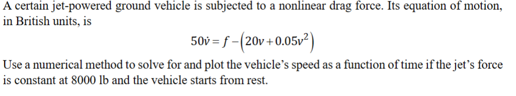 A certain jet-powered ground vehicle is subjected to a nonlinear drag force. Its equation of motion,
in British units, is
50v=f-(20v+0.05v²)
Use a numerical method to solve for and plot the vehicle's speed as a function of time if the jet's force
is constant at 8000 lb and the vehicle starts from rest.