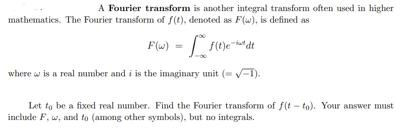 A Fourier transform is another integral transform often used in higher
mathematics. The Fourier transform of f(t), denoted as F(w), is defined as
F(w) =
f(t)e-it dt
where is a real number and i is the imaginary unit
√-1).
Let to be a fixed real number. Find the Fourier transform of f(t-to). Your answer must
include F, w, and to (among other symbols), but no integrals.