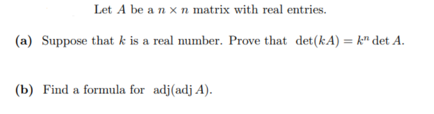 Let A be a n x n matrix with real entries.
(a) Suppose that k is a real number. Prove that det (kA) = k det A.
(b) Find a formula for adj (adj A).
