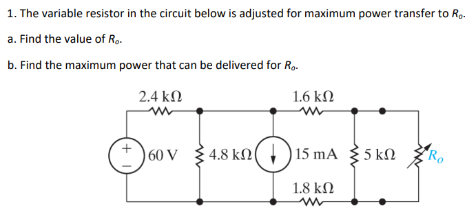 1. The variable resistor in the circuit below is adjusted for maximum power transfer to Ro.
a. Find the value of Ro.
b. Find the maximum power that can be delivered for Ro.
+
2.4 ΚΩ
ww
60 V
1.6 ΚΩ
ww
4.8 kN15 mA 5kN
ΚΩ
1.8 ΚΩ
Ro