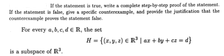 If the statement is true, write a complete step-by-step proof of the statement.
If the statement is false, give a specific counterexample, and provide the justification that the
counterexample proves the statement false.
For every a, b, c, d € R, the set
is a subspace of R³.
H = {(x, y, z) = R³ | ax + by + cz = d}