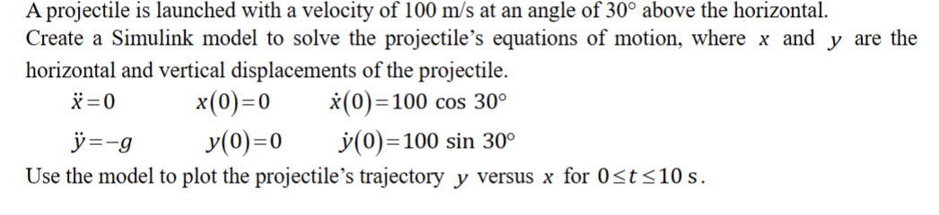 A projectile is launched with a velocity of 100 m/s at an angle of 30° above the horizontal.
Create a Simulink model to solve the projectile's equations of motion, where x and y are the
horizontal and vertical displacements of the projectile.
X=0
x(0) = 100 cos 30º
x(0)=0
ÿ=-g
y(0)=0
y(0)=100 sin 30º
Use the model to plot the projectile's trajectory y versus x for 0≤t≤10 s.