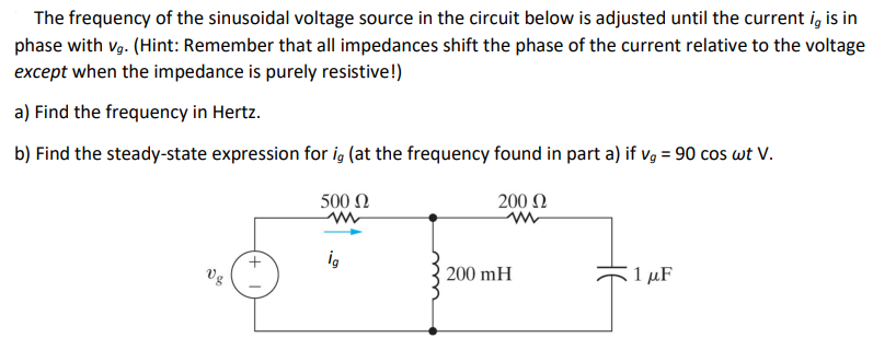 The frequency of the sinusoidal voltage source in the circuit below is adjusted until the current i, is in
phase with vg. (Hint: Remember that all impedances shift the phase of the current relative to the voltage
except when the impedance is purely resistive!)
a) Find the frequency in Hertz.
b) Find the steady-state expression for ig (at the frequency found in part a) if vg = 90 cos wt V.
500 Ω
Vg
ig
200 Ω
200 mH
1 μF