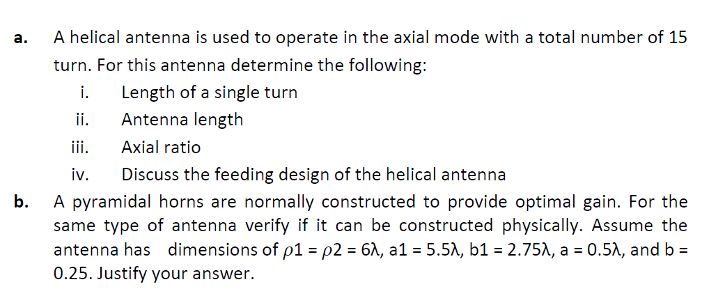 A helical antenna is used to operate in the axial mode with a total number of 15
а.
turn. For this antenna determine the following:
i.
Length of a single turn
ii.
Antenna length
iii.
Axial ratio
iv.
Discuss the feeding design of the helical antenna
A pyramidal horns are normally constructed to provide optimal gain. For the
same type of antenna verify if it can be constructed physically. Assume the
antenna has dimensions of p1 = p2 = 61, a1 = 5.51, b1 = 2.75A, a = 0.51, and b =
0.25. Justify your answer.
b.
