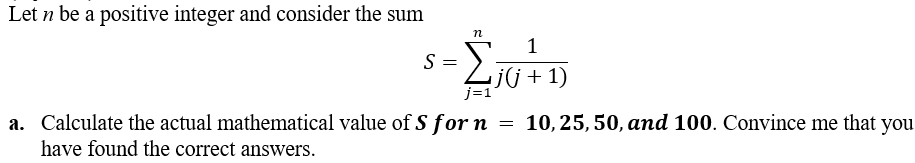 Let n be a positive integer and consider the sum
S = Σ₁(+1)
j(j
+ 1)
n
j=1
a. Calculate the actual mathematical value of S for n = 10, 25, 50, and 100. Convince me that you
have found the correct answers.