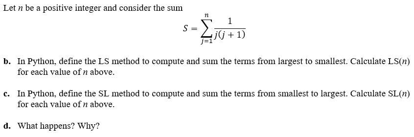 Let n be a positive integer and consider the sum
n
1
$₁0+D
j(j + 1)
S =
b. In Python, define the LS method to compute and sum the terms from largest to smallest. Calculate LS(n)
for each value of n above.
c. In Python, define the SL method to compute and sum the terms from smallest to largest. Calculate SL(n)
for each value of n above.
d. What happens? Why?