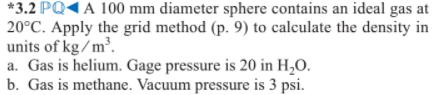 *3.2 PQ1 A 100 mm diameter sphere contains an ideal gas at
20°C. Apply the grid method (p. 9) to calculate the density in
units of kg/m³.
a. Gas is helium. Gage pressure is 20 in H,O.
b. Gas is methane. Vacuum pressure is 3 psi.

