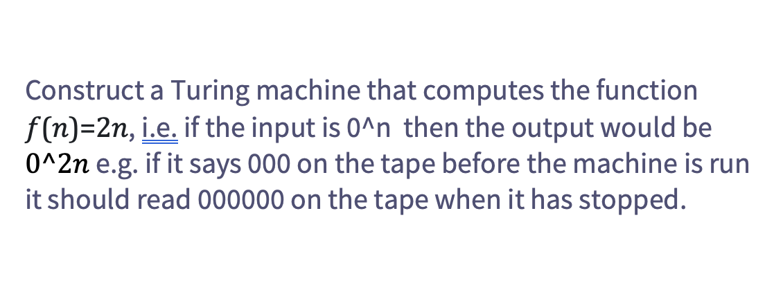 Construct a Turing machine that computes the function
f(n)=2n, i.e. if the input is 0^n then the output would be
0^2n e.g. if it says 000 on the tape before the machine is run
it should read 000000 on the tape when it has stopped.