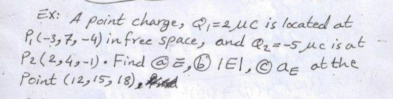 EX: A point charge, Q=2uc is located at
P,(-3,7,-4) in free space, and Q2=-5 juc is at
Pe(2,4g-1)• Find @,6IEI,© ag at the
Point (12,15,18),fd
