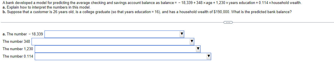 A bank developed a model for predicting the average checking and savings account balance as balance = -18,339 +348 x age + 1,230 x years education + 0.114 x household wealth.
a. Explain how to interpret the numbers in this model.
b. Suppose that a customer is 26 years old, is a college graduate (so that years education = 16), and has a household wealth of $190,000. What is the predicted bank balance?
a. The number -18,339
The number 348
The number 1,230
The number 0.114