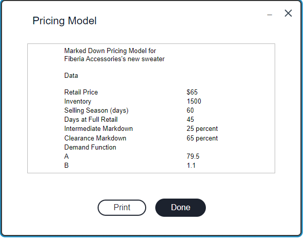 Pricing Model
Marked Down Pricing Model for
Fiberia Accessories's new sweater
Data
Retail Price
Inventory
Selling Season (days)
Days at Full Retail
Intermediate Markdown
Clearance Markdown
Demand Function
A
B
$65
1500
60
45
25 percent
65 percent
79.5
1.1
Print
Done