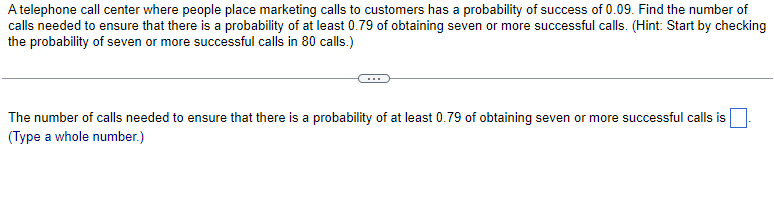 A telephone call center where people place marketing calls to customers has a probability of success of 0.09. Find the number of
calls needed to ensure that there is a probability of at least 0.79 of obtaining seven or more successful calls. (Hint: Start by checking
the probability of seven or more successful calls in 80 calls.)
The number of calls needed to ensure that there is a probability of at least 0.79 of obtaining seven or more successful calls is ☐
(Type a whole number.)