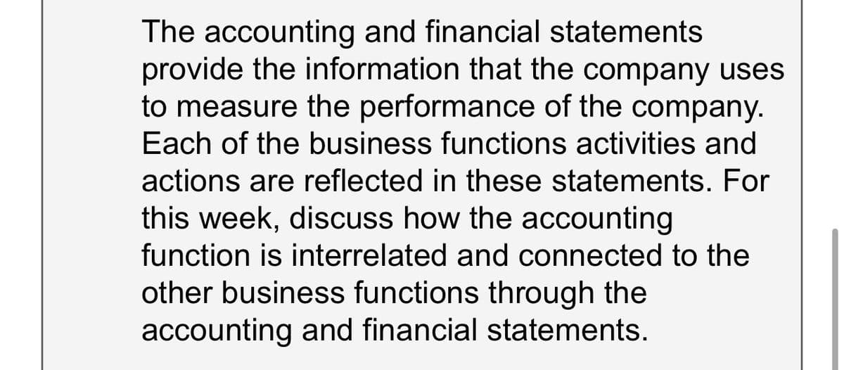 The accounting and financial statements
provide the information that the company uses
to measure the performance of the company.
Each of the business functions activities and
actions are reflected in these statements. For
this week, discuss how the accounting
function is interrelated and connected to the
other business functions through the
accounting and financial statements.