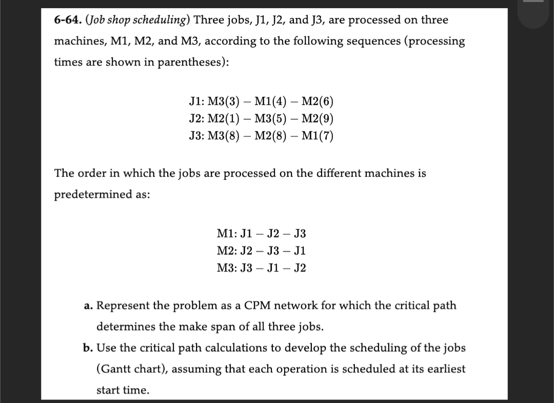 6-64. (Job shop scheduling) Three jobs, J1, J2, and J3, are processed on three
machines, M1, M2, and M3, according to the following sequences (processing
times are shown in parentheses):
J1: M3(3)
M1(4) - M2(6)
J2: M2(1)
M3(5) – M2(9)
J3: M3(8)
M2(8) – M1(7)
The order in which the jobs are processed on the different machines is
predetermined as:
M1: J1 J2 J3
M2: J2
J3 - J1
M3: J3
J1 - J2
a. Represent the problem as a CPM network for which the critical path
determines the make span of all three jobs.
b. Use the critical path calculations to develop the scheduling of the jobs
(Gantt chart), assuming that each operation is scheduled at its earliest
start time.
